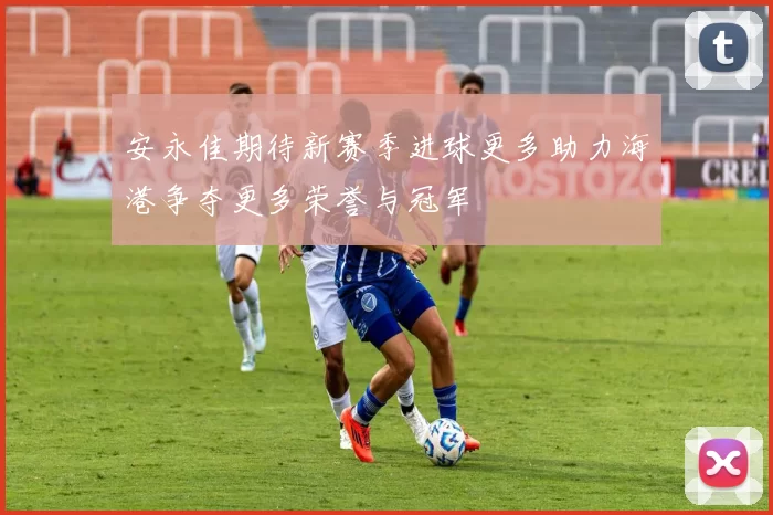 安永佳期待新赛季进球更多助力海港争夺更多荣誉与冠军