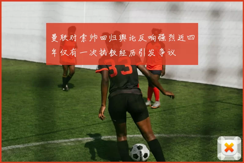 曼联对索帅回归舆论反响强烈近四年仅有一次执教经历引发争议