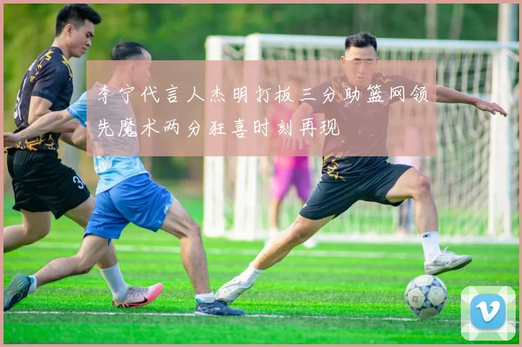 李宁代言人杰明打板三分助篮网领先魔术两分狂喜时刻再现