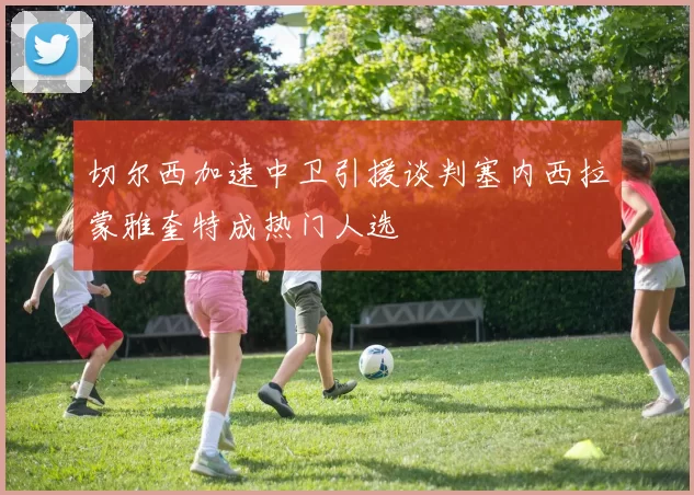 切尔西加速中卫引援谈判塞内西拉蒙雅奎特成热门人选