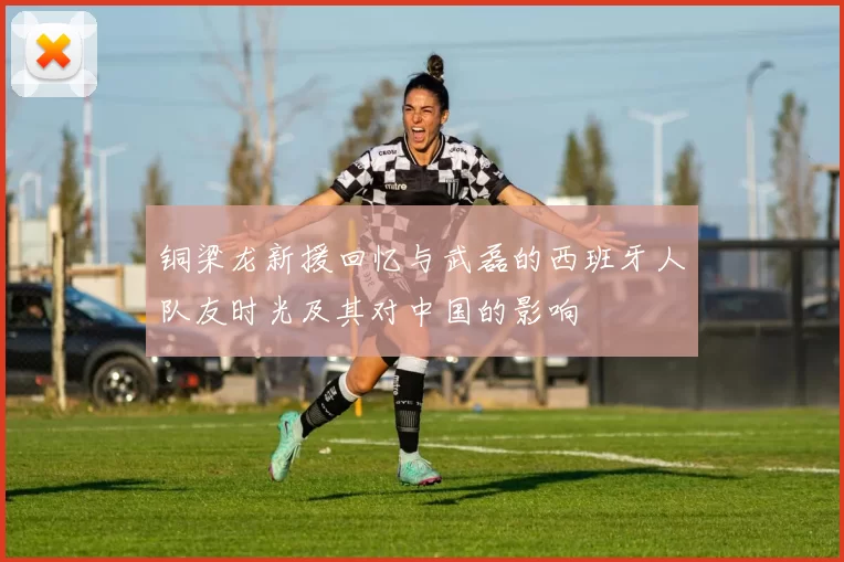 铜梁龙新援回忆与武磊的西班牙人队友时光及其对中国的影响