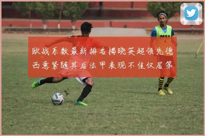 欧战系数最新排名揭晓英超领先德西意紧随其后法甲表现不佳仅居第八