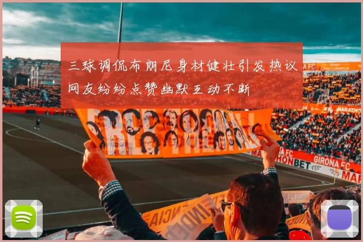 三球调侃布朗尼身材健壮引发热议网友纷纷点赞幽默互动不断