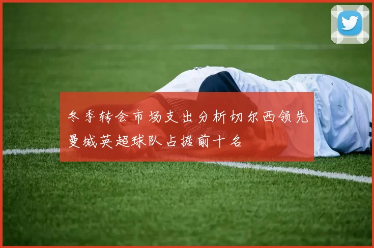 冬季转会市场支出分析切尔西领先曼城英超球队占据前十名