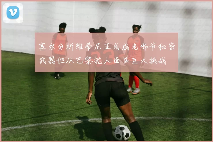 塞尔分析维蒂尼亚或成老佛爷秘密武器但从巴黎挖人面临巨大挑战