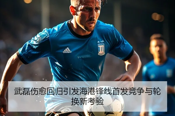 武磊伤愈回归引发海港锋线首发竞争与轮换新考验